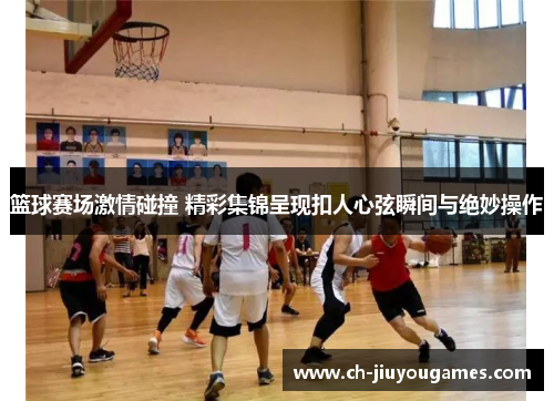 篮球赛场激情碰撞 精彩集锦呈现扣人心弦瞬间与绝妙操作