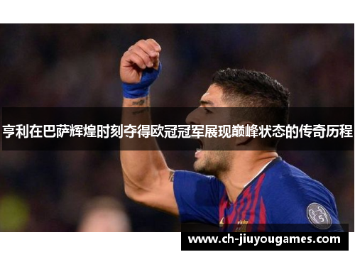 亨利在巴萨辉煌时刻夺得欧冠冠军展现巅峰状态的传奇历程