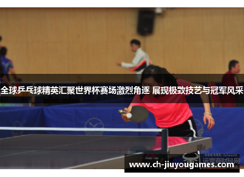 全球乒乓球精英汇聚世界杯赛场激烈角逐 展现极致技艺与冠军风采