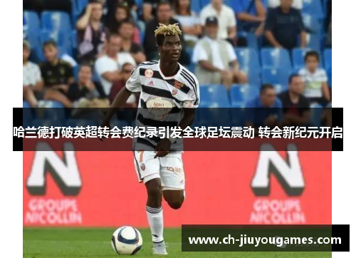 哈兰德打破英超转会费纪录引发全球足坛震动 转会新纪元开启