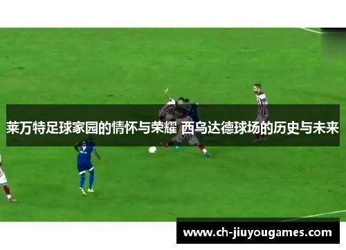 莱万特足球家园的情怀与荣耀 西乌达德球场的历史与未来