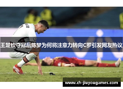 王楚钦夺冠后陈梦为何将注意力转向C罗引发网友热议